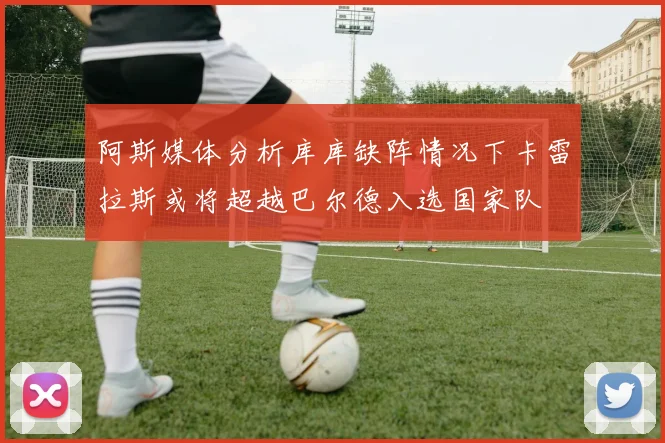 阿斯媒体分析库库缺阵情况下卡雷拉斯或将超越巴尔德入选国家队