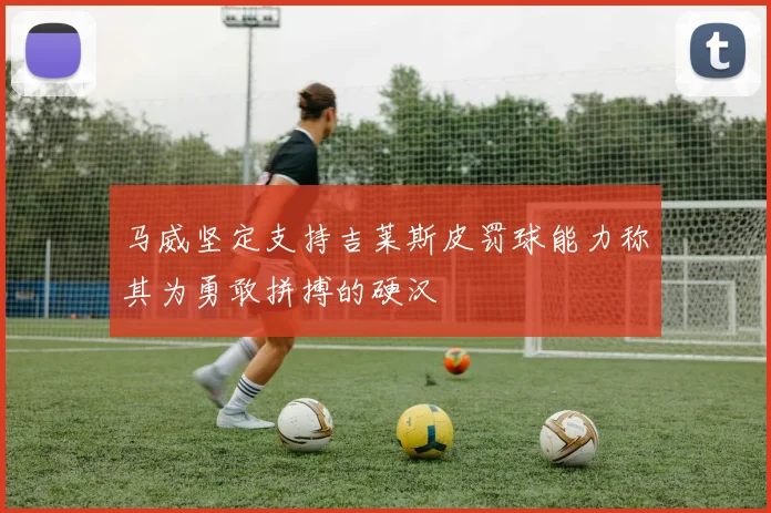 马威坚定支持吉莱斯皮罚球能力称其为勇敢拼搏的硬汉