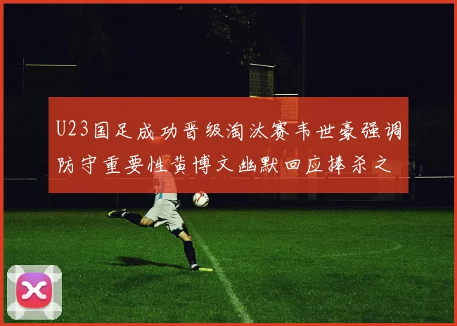 U23国足成功晋级淘汰赛韦世豪强调防守重要性黄博文幽默回应捧杀之说