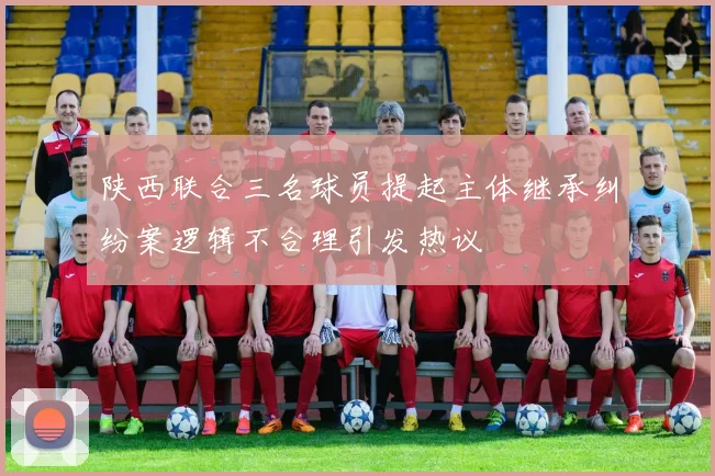 陕西联合三名球员提起主体继承纠纷案逻辑不合理引发热议