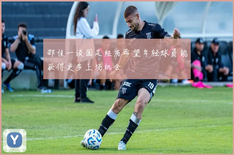 邵佳一谈国足经历希望年轻球员能获得更多上场机会