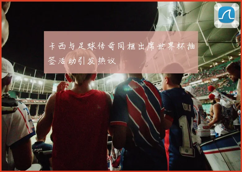 卡西与足球传奇同框出席世界杯抽签活动引发热议