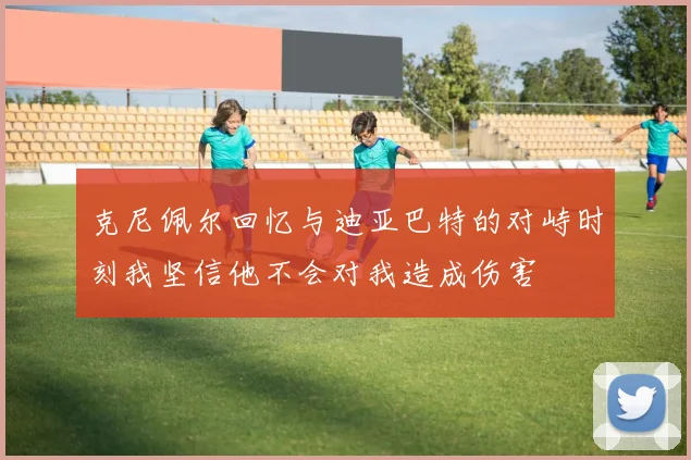 克尼佩尔回忆与迪亚巴特的对峙时刻我坚信他不会对我造成伤害
