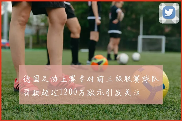 德国足协上赛季对前三级联赛球队罚款超过1200万欧元引发关注