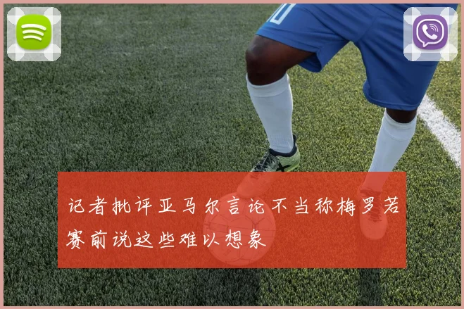 记者批评亚马尔言论不当称梅罗若赛前说这些难以想象