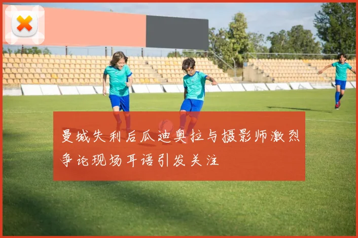 曼城失利后瓜迪奥拉与摄影师激烈争论现场耳语引发关注
