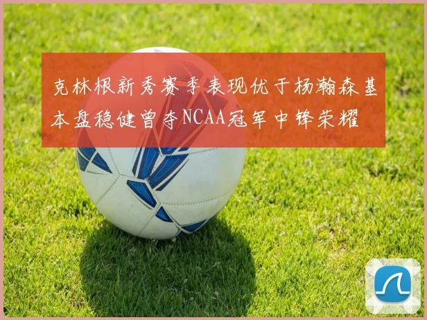 克林根新秀赛季表现优于杨瀚森基本盘稳健曾夺NCAA冠军中锋荣耀