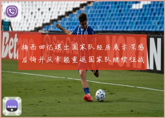 梅西回忆退出国家队经历表示深感后悔并庆幸能重返国家队继续征战