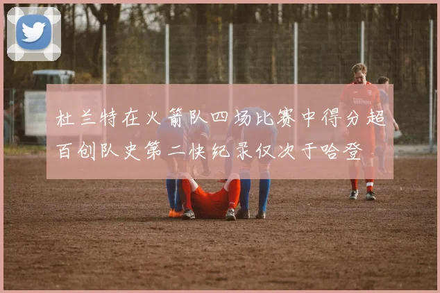 杜兰特在火箭队四场比赛中得分超百创队史第二快纪录仅次于哈登