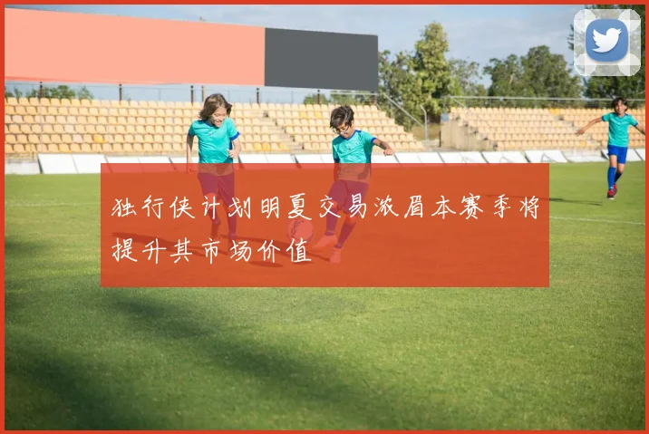 独行侠计划明夏交易浓眉本赛季将提升其市场价值