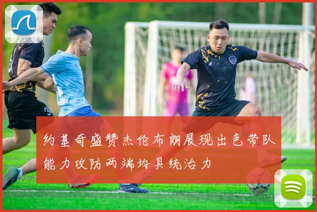 约基奇盛赞杰伦布朗展现出色带队能力攻防两端均具统治力