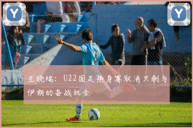 王晓瑞：U22国足热身赛取消只剩与伊朗的备战机会