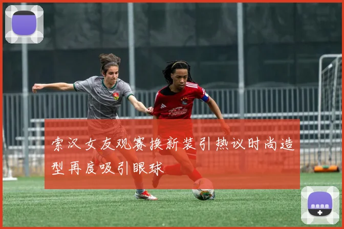 索汉女友观赛换新装引热议时尚造型再度吸引眼球