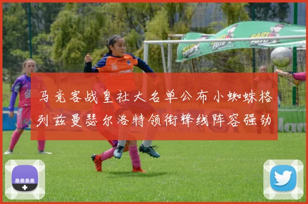 马竞客战皇社大名单公布小蜘蛛格列兹曼瑟尔洛特领衔锋线阵容强劲
