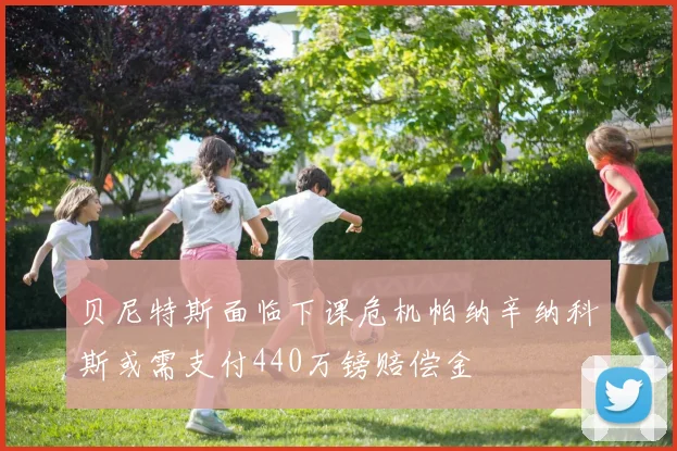 贝尼特斯面临下课危机帕纳辛纳科斯或需支付440万镑赔偿金