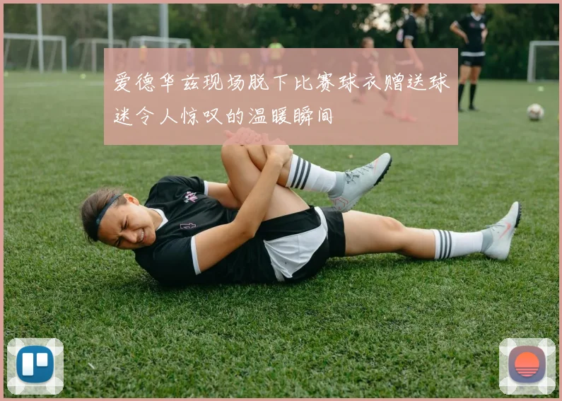 爱德华兹现场脱下比赛球衣赠送球迷令人惊叹的温暖瞬间