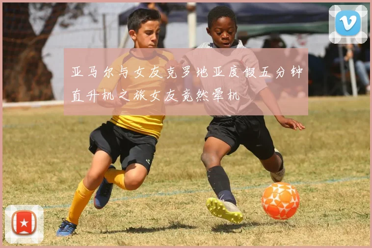 亚马尔与女友克罗地亚度假五分钟直升机之旅女友竟然晕机