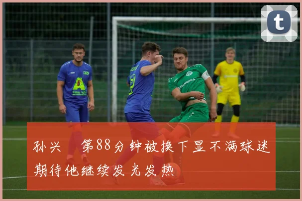 孙兴慜第88分钟被换下显不满球迷期待他继续发光发热