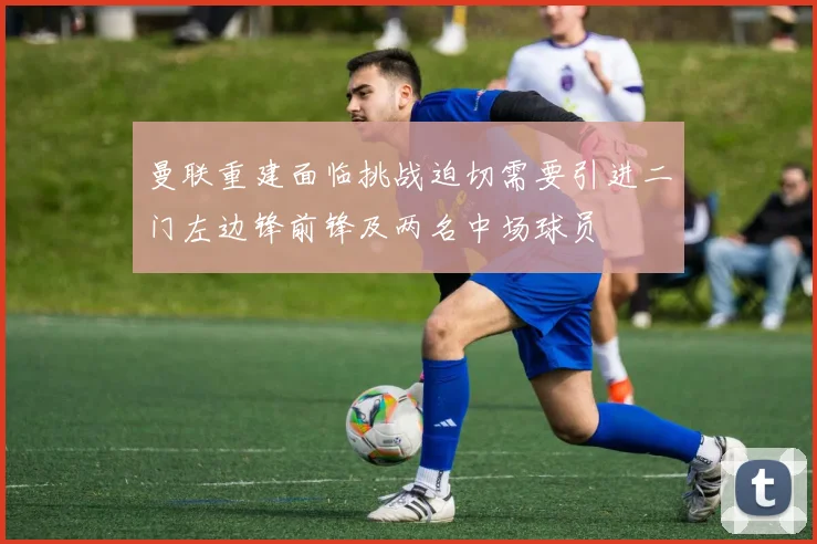 曼联重建面临挑战迫切需要引进二门左边锋前锋及两名中场球员