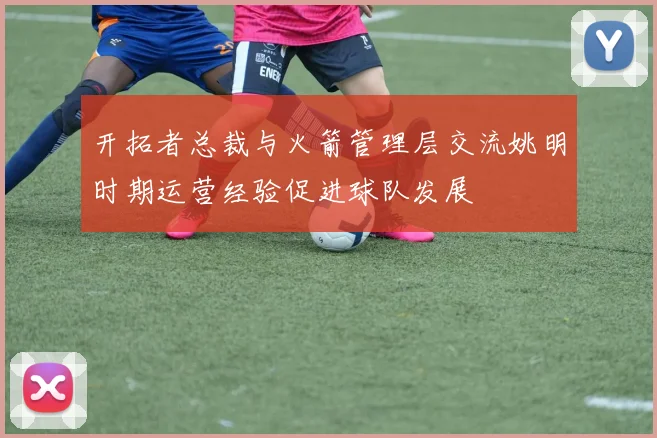 开拓者总裁与火箭管理层交流姚明时期运营经验促进球队发展