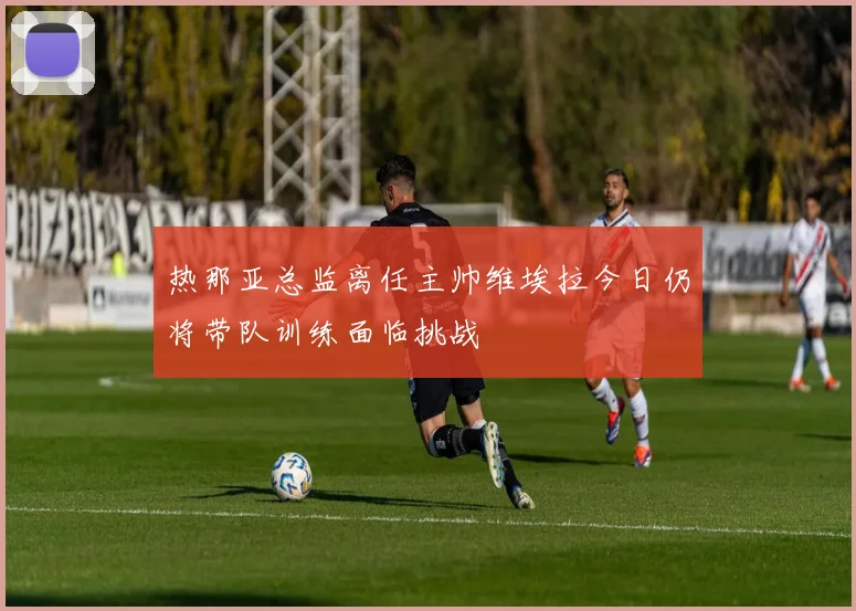 热那亚总监离任主帅维埃拉今日仍将带队训练面临挑战