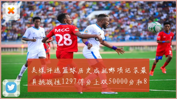 美媒评选篮球历史成就哪项记录最具挑战性1297得分上双50000分和8次总决赛