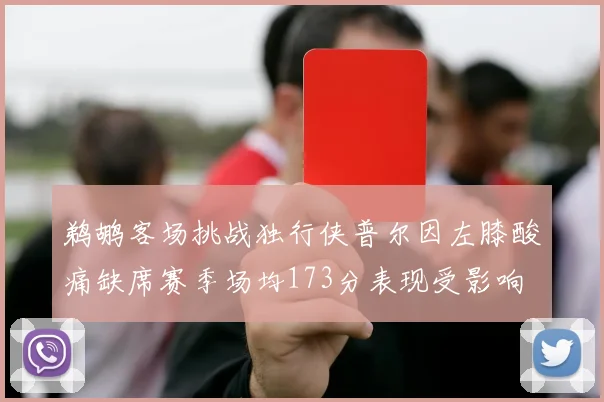 鹈鹕客场挑战独行侠普尔因左膝酸痛缺席赛季场均173分表现受影响