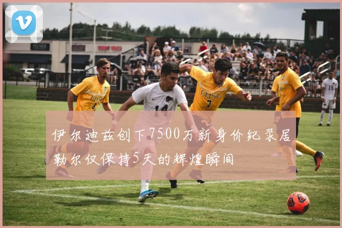 伊尔迪兹创下7500万新身价纪录居勒尔仅保持5天的辉煌瞬间