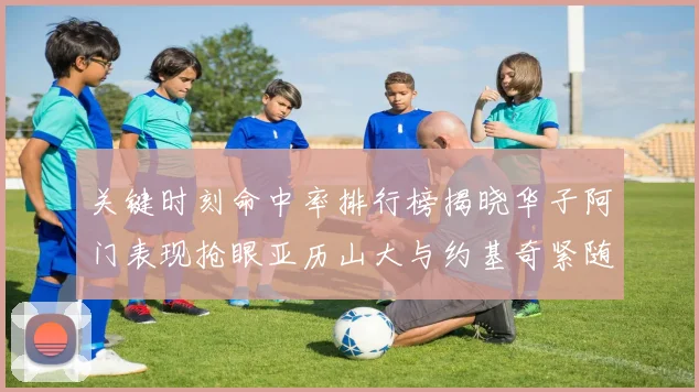 关键时刻命中率排行榜揭晓华子阿门表现抢眼亚历山大与约基奇紧随其后