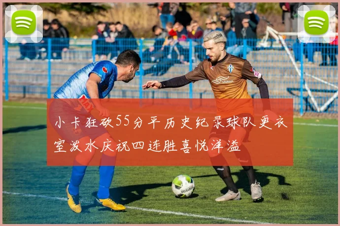 小卡狂砍55分平历史纪录球队更衣室泼水庆祝四连胜喜悦洋溢